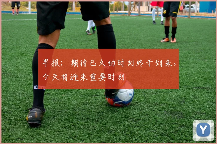 早报：期待已久的时刻终于到来，今天将迎来重要时刻