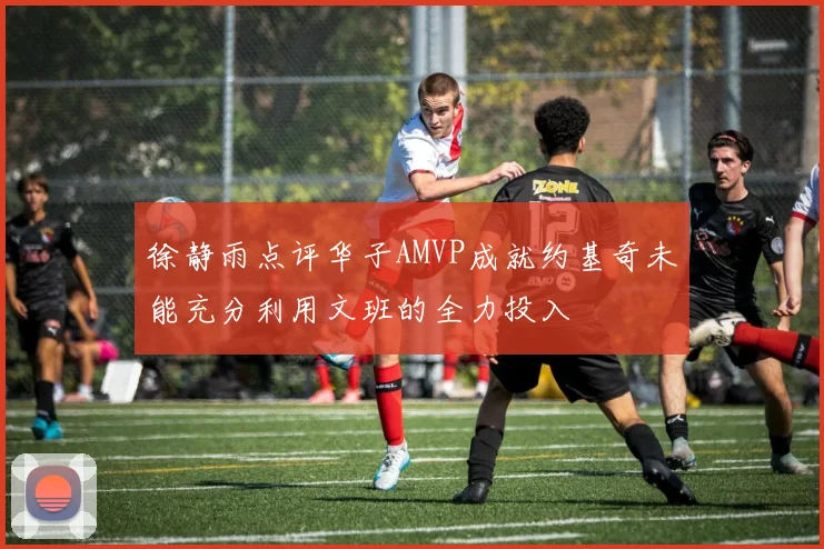 徐静雨点评华子AMVP成就约基奇未能充分利用文班的全力投入