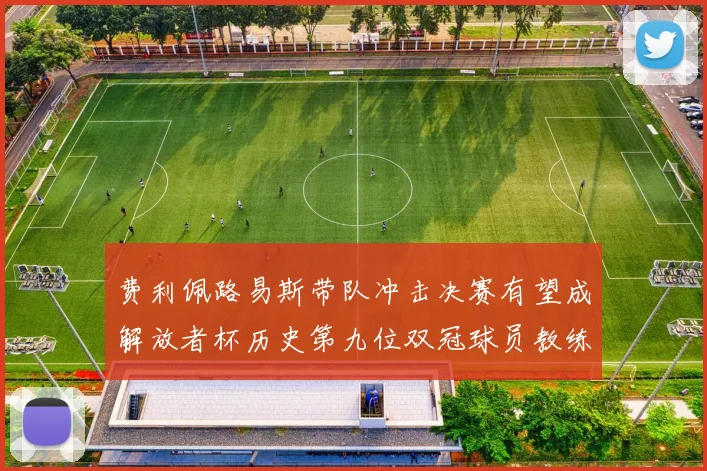 费利佩路易斯带队冲击决赛有望成解放者杯历史第九位双冠球员教练