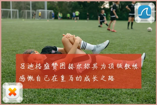 吕迪格盛赞图赫尔称其为顶级教练感慨自己在皇马的成长之路