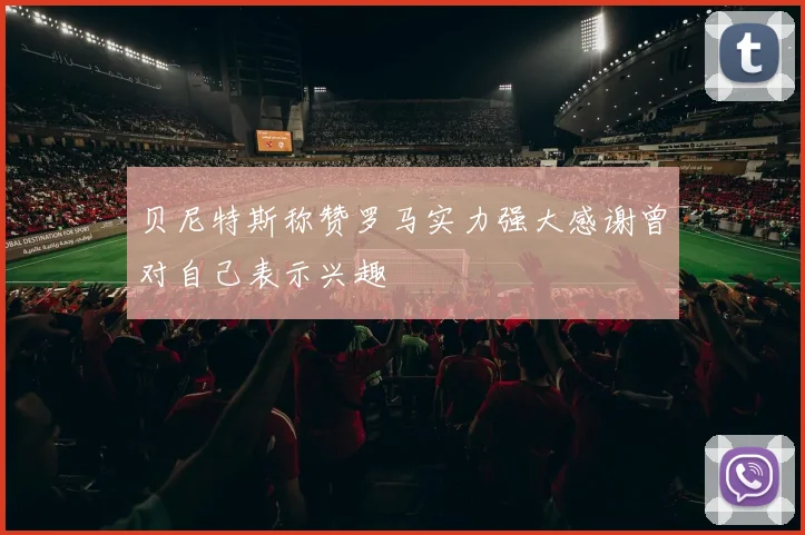 贝尼特斯称赞罗马实力强大感谢曾对自己表示兴趣