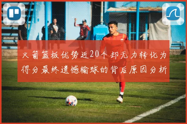 火箭篮板优势近20个却无力转化为得分最终遗憾输球的背后原因分析