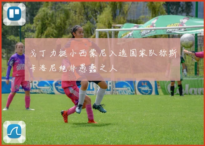 戈丁力挺小西蒙尼入选国家队称斯卡洛尼绝非愚蠢之人