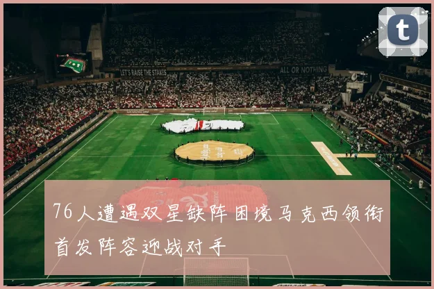 76人遭遇双星缺阵困境马克西领衔首发阵容迎战对手