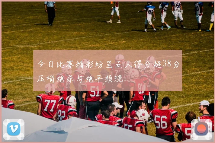 今日比赛精彩纷呈五人得分超38分压哨绝杀与绝平频现