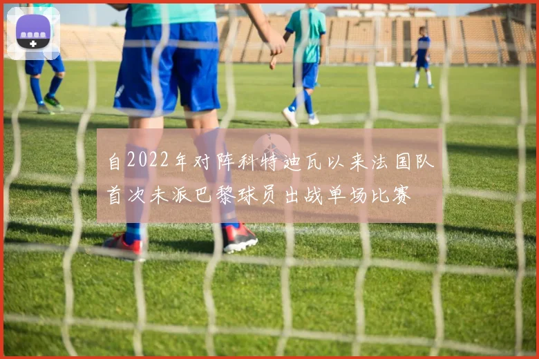 自2022年对阵科特迪瓦以来法国队首次未派巴黎球员出战单场比赛