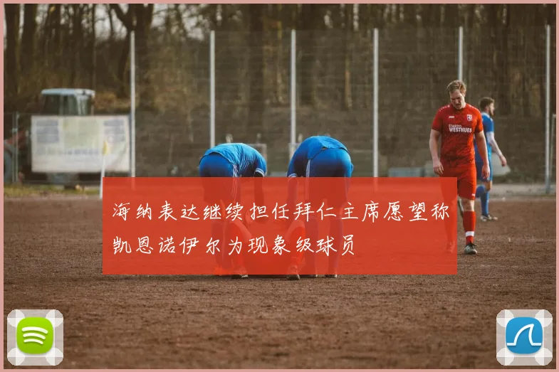 海纳表达继续担任拜仁主席愿望称凯恩诺伊尔为现象级球员