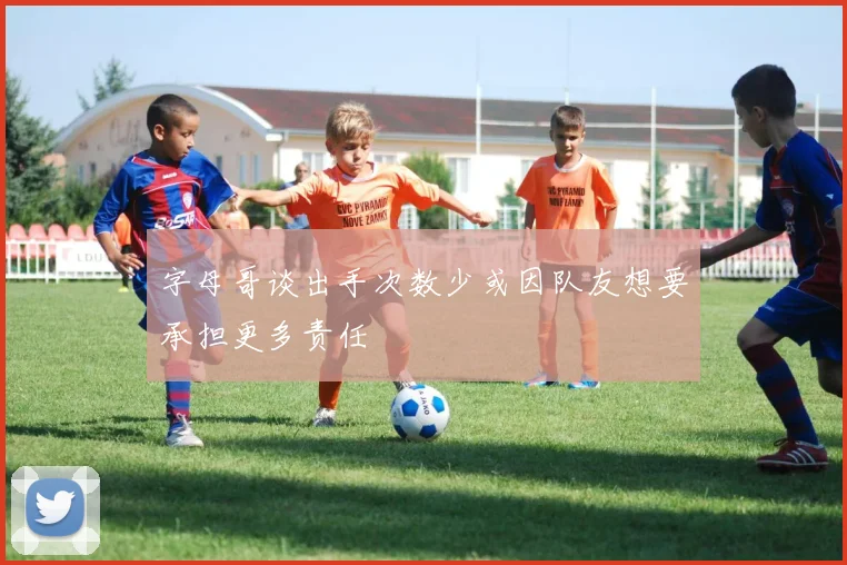 字母哥谈出手次数少或因队友想要承担更多责任