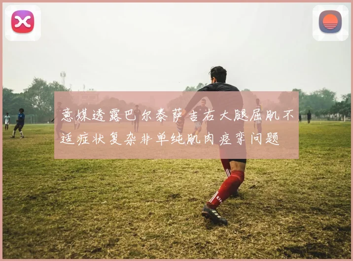 意媒透露巴尔泰萨吉右大腿屈肌不适症状复杂非单纯肌肉痉挛问题