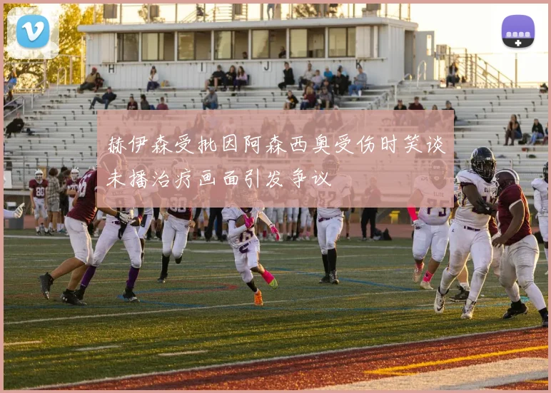 赫伊森受批因阿森西奥受伤时笑谈未播治疗画面引发争议