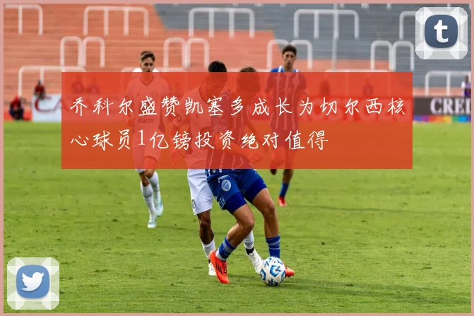 乔科尔盛赞凯塞多成长为切尔西核心球员1亿镑投资绝对值得
