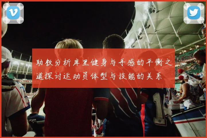 助教分析库里健身与手感的平衡之道探讨运动员体型与技能的关系