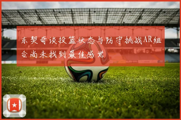 东契奇谈投篮状态与防守挑战AR组合尚未找到最佳感觉