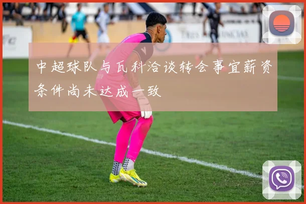 中超球队与瓦科洽谈转会事宜薪资条件尚未达成一致