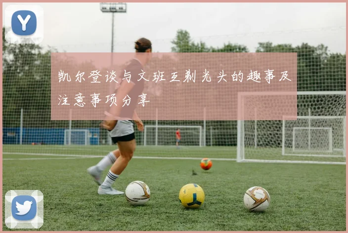 凯尔登谈与文班互剃光头的趣事及注意事项分享