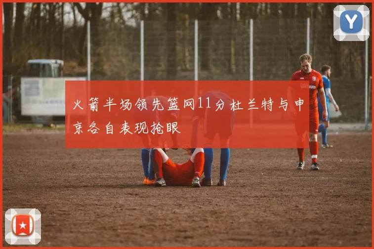 火箭半场领先篮网11分杜兰特与申京各自表现抢眼