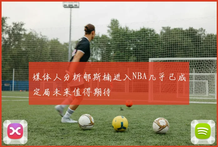 媒体人分析郇斯楠进入NBA几乎已成定局未来值得期待