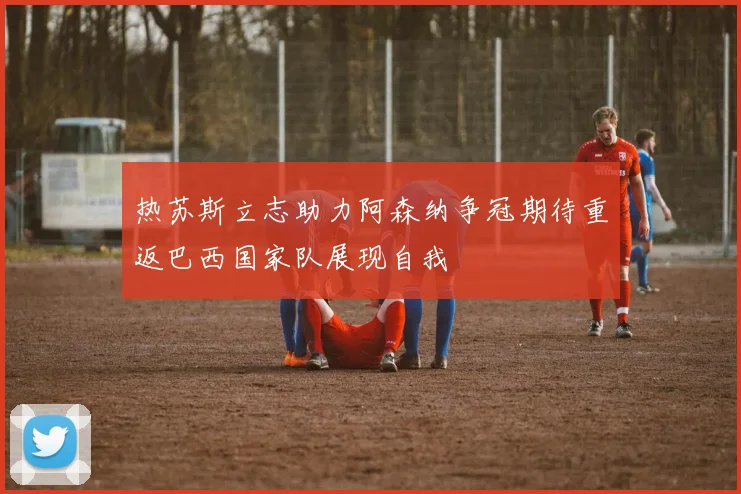 热苏斯立志助力阿森纳争冠期待重返巴西国家队展现自我