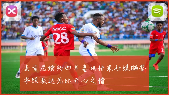 麦肯尼续约四年喜讯传来社媒晒签字照表达无比开心之情