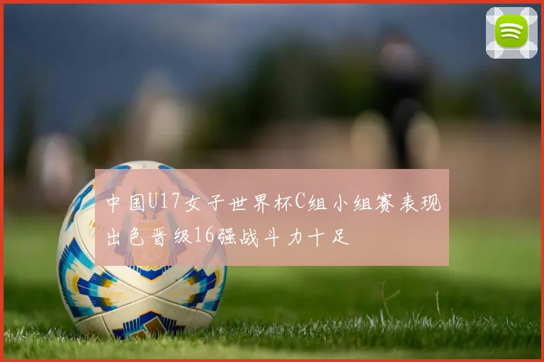 中国U17女子世界杯C组小组赛表现出色晋级16强战斗力十足