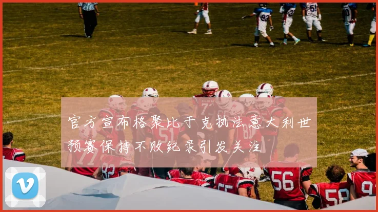 官方宣布格聚比于克执法意大利世预赛保持不败纪录引发关注